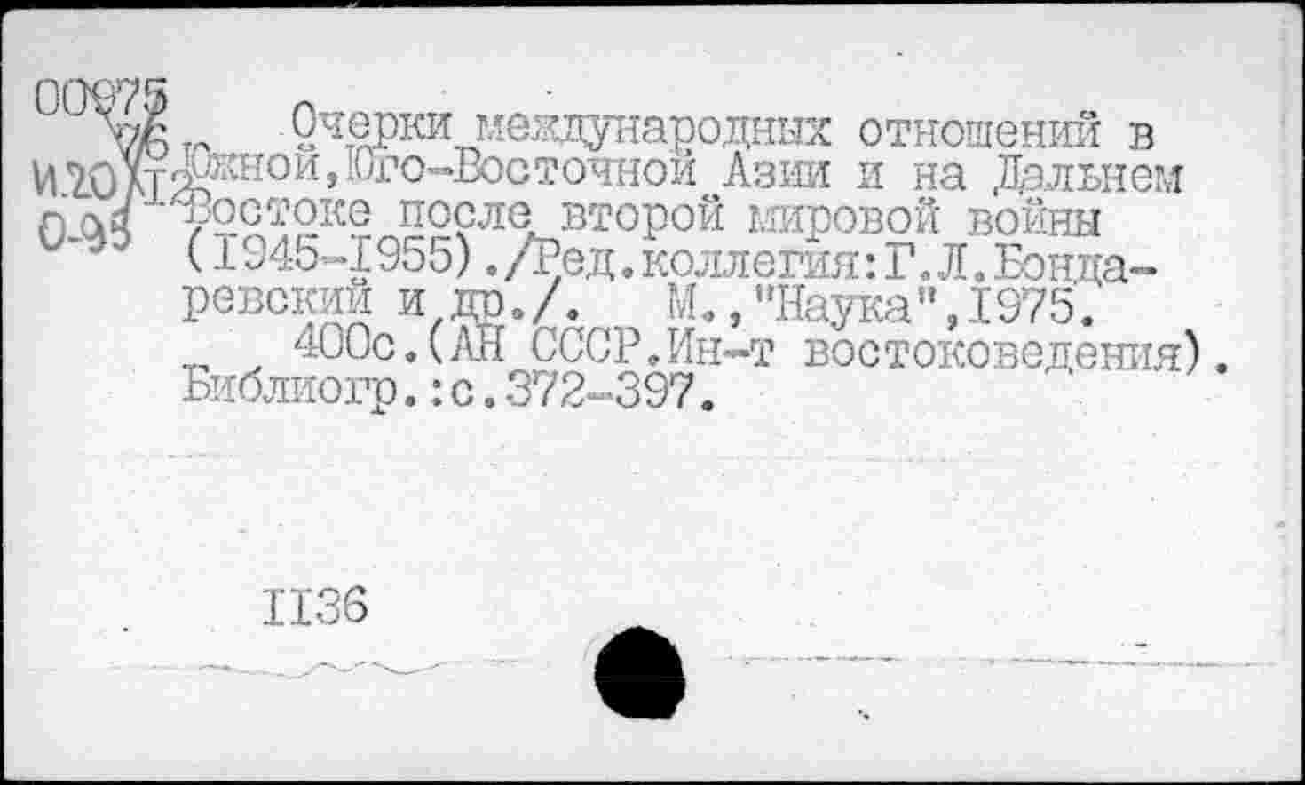 ﻿7/6 т- 2^ки международных отношений в И7.0лтж^нои’ -'УГО"’Е°Ст°иной Азии и на Дальнем л оч ^ос^оке после второй мировой войны
(1945-1955) .Дед. коллегия: Г. Л. Бонда-ревский и др./. М., ’’Наука”, 1975.
400с.(АН СССР.Ин-т востоковедения). Библиогр.:с.372-397.
1136